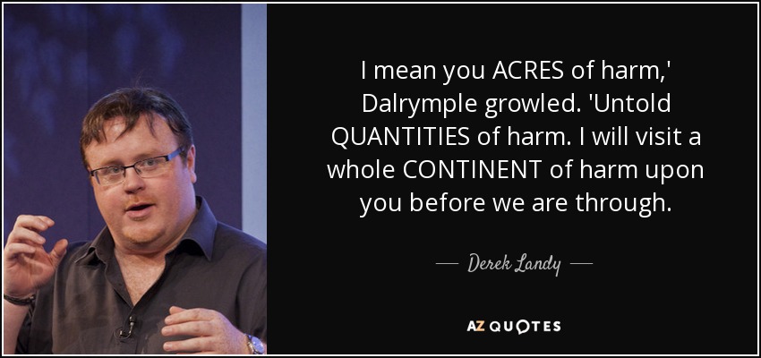 I mean you ACRES of harm,' Dalrymple growled. 'Untold QUANTITIES of harm. I will visit a whole CONTINENT of harm upon you before we are through. - Derek Landy