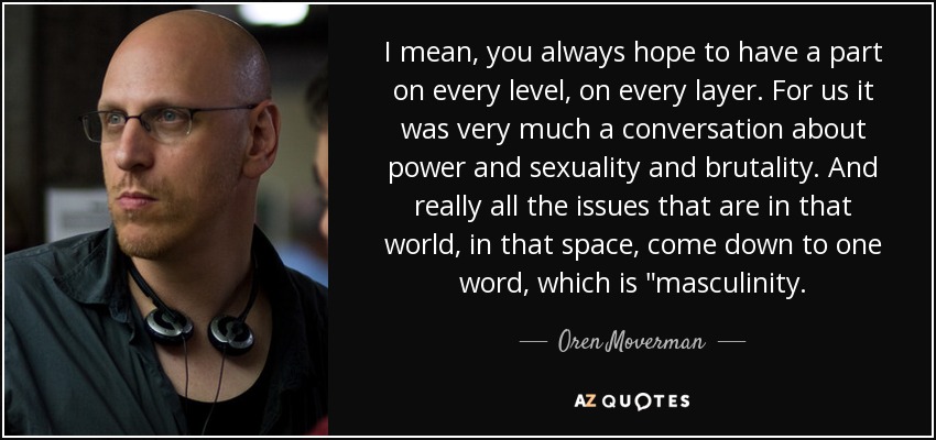 I mean, you always hope to have a part on every level, on every layer. For us it was very much a conversation about power and sexuality and brutality. And really all the issues that are in that world, in that space, come down to one word, which is 