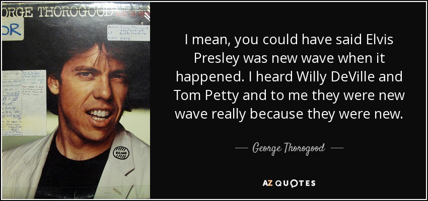 I mean, you could have said Elvis Presley was new wave when it happened. I heard Willy DeVille and Tom Petty and to me they were new wave really because they were new. - George Thorogood