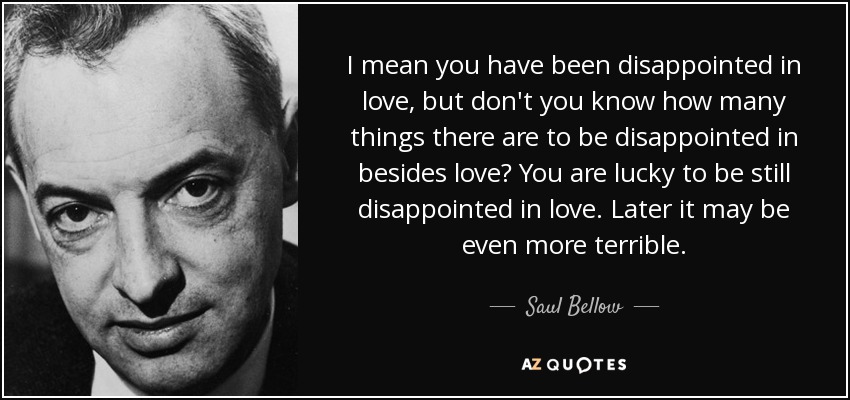 I mean you have been disappointed in love, but don't you know how many things there are to be disappointed in besides love? You are lucky to be still disappointed in love. Later it may be even more terrible. - Saul Bellow