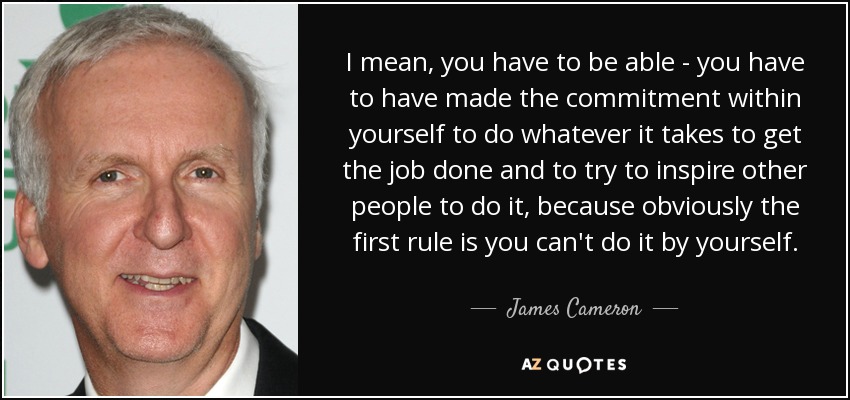 I mean, you have to be able - you have to have made the commitment within yourself to do whatever it takes to get the job done and to try to inspire other people to do it, because obviously the first rule is you can't do it by yourself. - James Cameron
