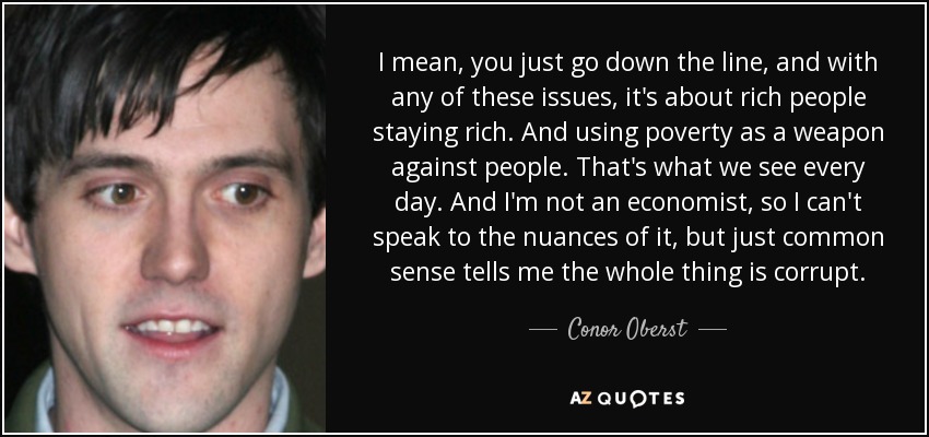 I mean, you just go down the line, and with any of these issues, it's about rich people staying rich. And using poverty as a weapon against people. That's what we see every day. And I'm not an economist, so I can't speak to the nuances of it, but just common sense tells me the whole thing is corrupt. - Conor Oberst