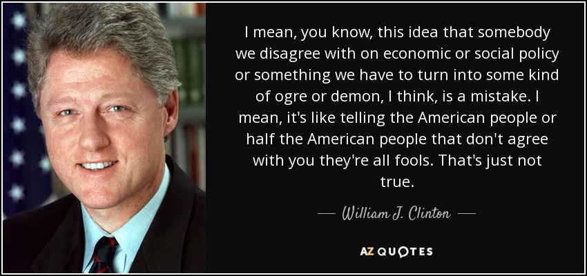 I mean, you know, this idea that somebody we disagree with on economic or social policy or something we have to turn into some kind of ogre or demon, I think, is a mistake. I mean, it's like telling the American people or half the American people that don't agree with you they're all fools. That's just not true. - William J. Clinton