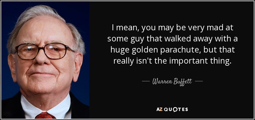 I mean, you may be very mad at some guy that walked away with a huge golden parachute, but that really isn't the important thing. - Warren Buffett