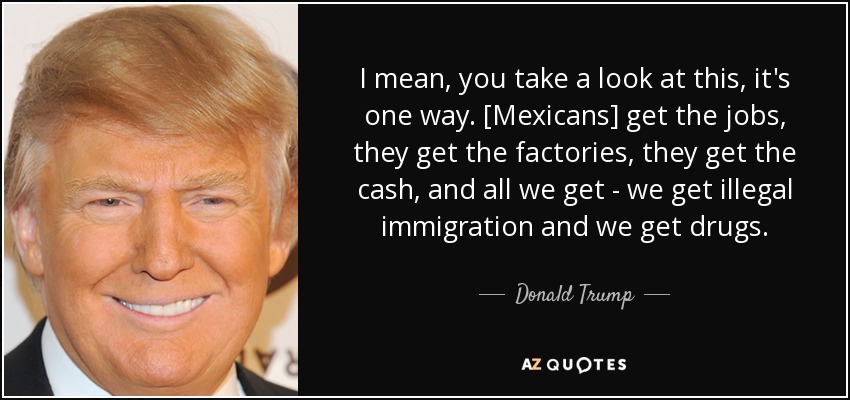 I mean, you take a look at this, it's one way. [Mexicans] get the jobs, they get the factories, they get the cash, and all we get - we get illegal immigration and we get drugs. - Donald Trump