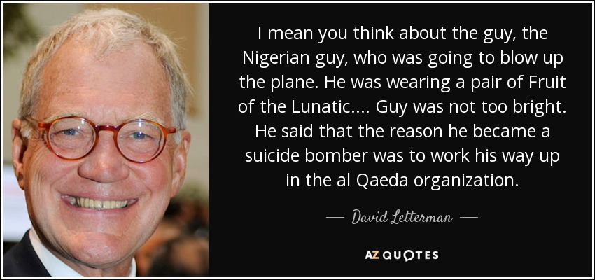 I mean you think about the guy, the Nigerian guy, who was going to blow up the plane. He was wearing a pair of Fruit of the Lunatic. ... Guy was not too bright. He said that the reason he became a suicide bomber was to work his way up in the al Qaeda organization. - David Letterman