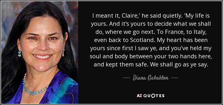 I meant it, Claire,' he said quietly. 'My life is yours. And it's yours to decide what we shall do, where we go next. To France, to Italy, even back to Scotland. My heart has been yours since first I saw ye, and you've held my soul and body between your two hands here, and kept them safe. We shall go as ye say. - Diana Gabaldon