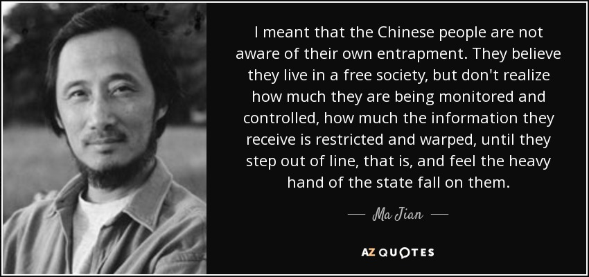 I meant that the Chinese people are not aware of their own entrapment. They believe they live in a free society, but don't realize how much they are being monitored and controlled, how much the information they receive is restricted and warped, until they step out of line, that is, and feel the heavy hand of the state fall on them. - Ma Jian