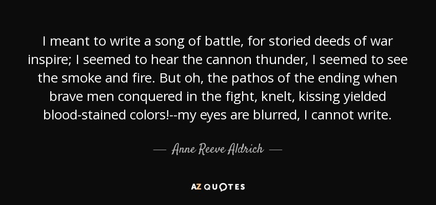 I meant to write a song of battle, for storied deeds of war inspire; I seemed to hear the cannon thunder, I seemed to see the smoke and fire. But oh, the pathos of the ending when brave men conquered in the fight, knelt, kissing yielded blood-stained colors!--my eyes are blurred, I cannot write. - Anne Reeve Aldrich