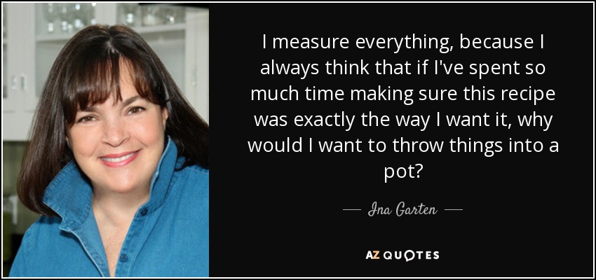 I measure everything, because I always think that if I've spent so much time making sure this recipe was exactly the way I want it, why would I want to throw things into a pot? - Ina Garten