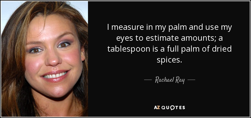 I measure in my palm and use my eyes to estimate amounts; a tablespoon is a full palm of dried spices. - Rachael Ray