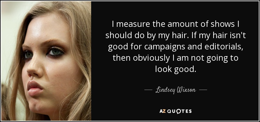 I measure the amount of shows I should do by my hair. If my hair isn't good for campaigns and editorials, then obviously I am not going to look good. - Lindsey Wixson