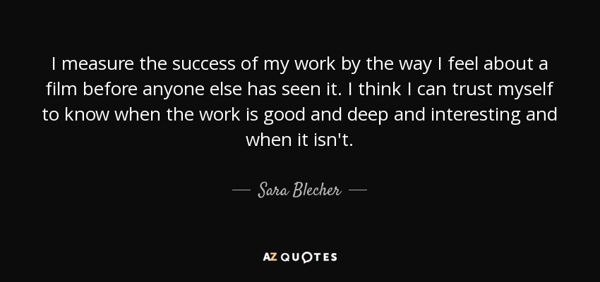 I measure the success of my work by the way I feel about a film before anyone else has seen it. I think I can trust myself to know when the work is good and deep and interesting and when it isn't. - Sara Blecher