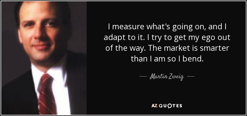 I measure what's going on, and I adapt to it. I try to get my ego out of the way. The market is smarter than I am so I bend. - Martin Zweig
