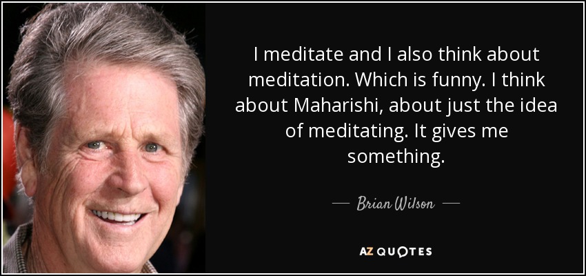 I meditate and I also think about meditation. Which is funny. I think about Maharishi, about just the idea of meditating. It gives me something. - Brian Wilson