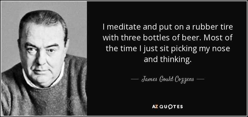 I meditate and put on a rubber tire with three bottles of beer. Most of the time I just sit picking my nose and thinking. - James Gould Cozzens