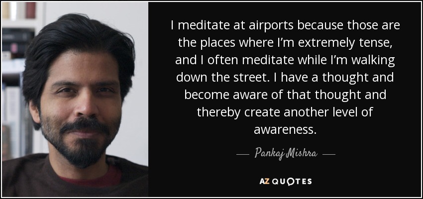 I meditate at airports because those are the places where I’m extremely tense, and I often meditate while I’m walking down the street. I have a thought and become aware of that thought and thereby create another level of awareness. - Pankaj Mishra