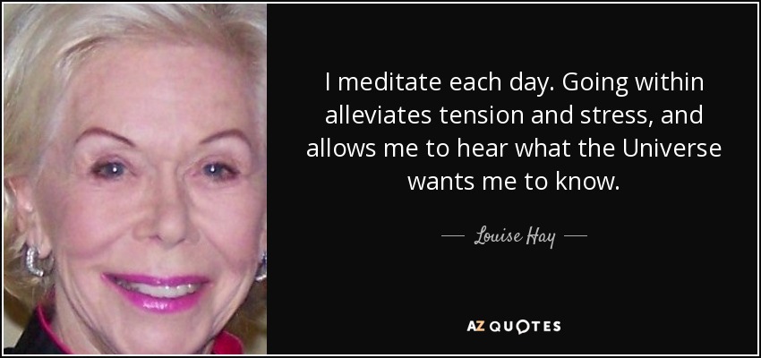 I meditate each day. Going within alleviates tension and stress, and allows me to hear what the Universe wants me to know. - Louise Hay