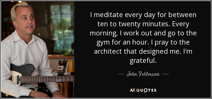 I meditate every day for between ten to twenty minutes. Every morning, I work out and go to the gym for an hour. I pray to the architect that designed me. I'm grateful. - John Feldmann