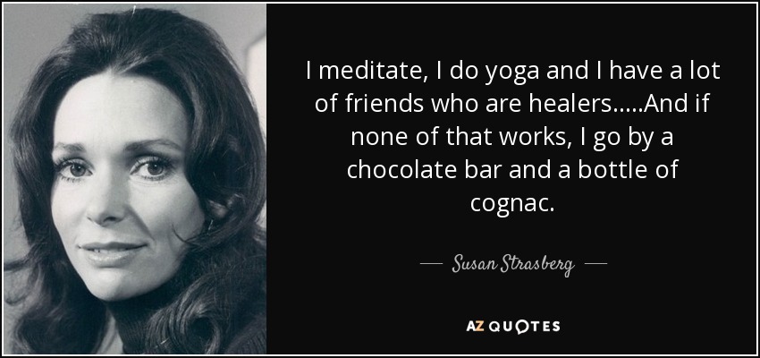 I meditate, I do yoga and I have a lot of friends who are healers.....And if none of that works, I go by a chocolate bar and a bottle of cognac. - Susan Strasberg