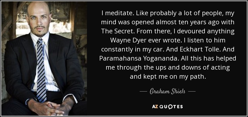I meditate. Like probably a lot of people, my mind was opened almost ten years ago with The Secret. From there, I devoured anything Wayne Dyer ever wrote. I listen to him constantly in my car. And Eckhart Tolle. And Paramahansa Yogananda. All this has helped me through the ups and downs of acting and kept me on my path. - Graham Shiels