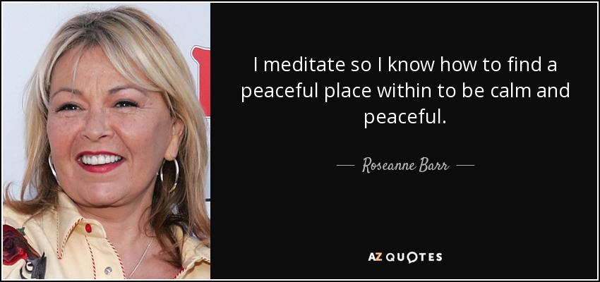 I meditate so I know how to find a peaceful place within to be calm and peaceful. - Roseanne Barr