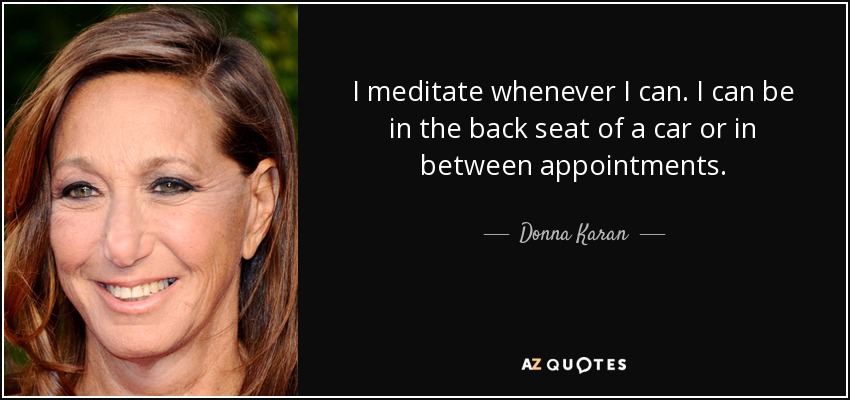 I meditate whenever I can. I can be in the back seat of a car or in between appointments. - Donna Karan