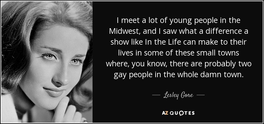 I meet a lot of young people in the Midwest, and I saw what a difference a show like In the Life can make to their lives in some of these small towns where, you know, there are probably two gay people in the whole damn town. - Lesley Gore