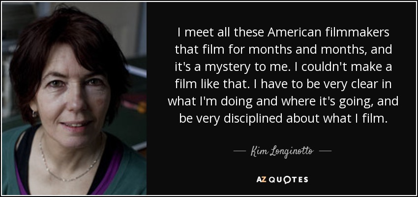 I meet all these American filmmakers that film for months and months, and it's a mystery to me. I couldn't make a film like that. I have to be very clear in what I'm doing and where it's going, and be very disciplined about what I film. - Kim Longinotto