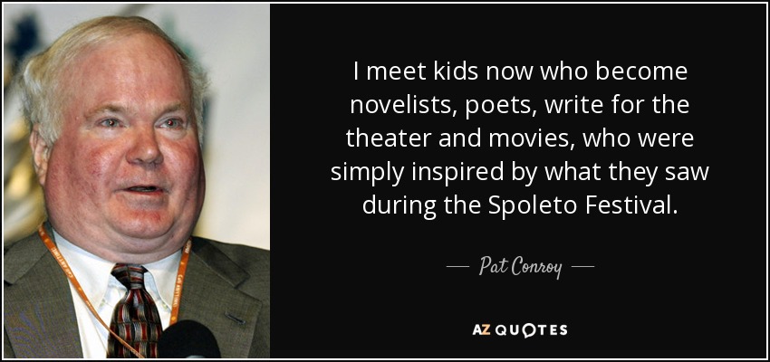 I meet kids now who become novelists, poets, write for the theater and movies, who were simply inspired by what they saw during the Spoleto Festival. - Pat Conroy