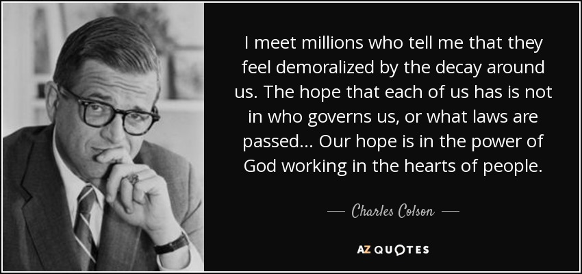 I meet millions who tell me that they feel demoralized by the decay around us. The hope that each of us has is not in who governs us, or what laws are passed... Our hope is in the power of God working in the hearts of people. - Charles Colson