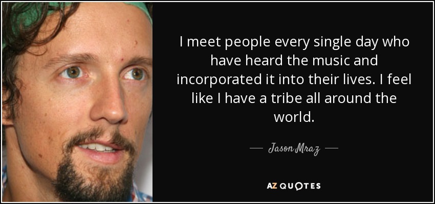 I meet people every single day who have heard the music and incorporated it into their lives. I feel like I have a tribe all around the world. - Jason Mraz
