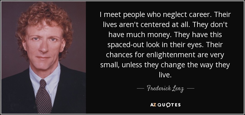 I meet people who neglect career. Their lives aren't centered at all. They don't have much money. They have this spaced-out look in their eyes. Their chances for enlightenment are very small, unless they change the way they live. - Frederick Lenz