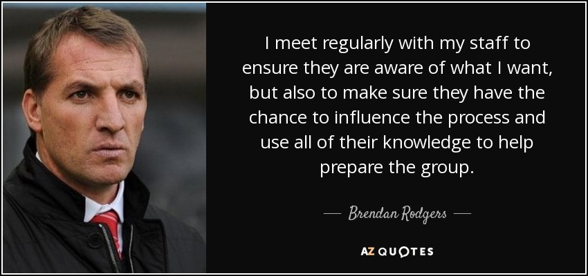 I meet regularly with my staff to ensure they are aware of what I want, but also to make sure they have the chance to influence the process and use all of their knowledge to help prepare the group. - Brendan Rodgers