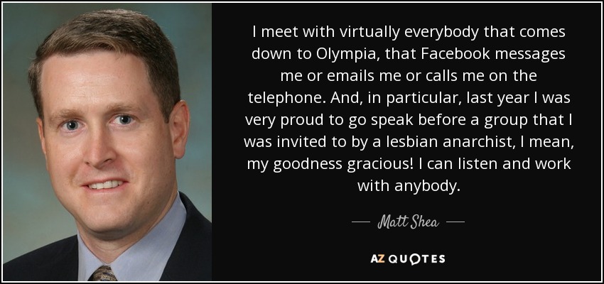I meet with virtually everybody that comes down to Olympia, that Facebook messages me or emails me or calls me on the telephone. And, in particular, last year I was very proud to go speak before a group that I was invited to by a lesbian anarchist, I mean, my goodness gracious! I can listen and work with anybody. - Matt Shea