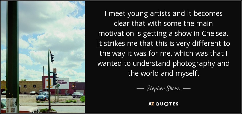 I meet young artists and it becomes clear that with some the main motivation is getting a show in Chelsea. It strikes me that this is very different to the way it was for me, which was that I wanted to understand photography and the world and myself. - Stephen Shore