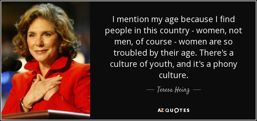 I mention my age because I find people in this country - women, not men, of course - women are so troubled by their age. There's a culture of youth, and it's a phony culture. - Teresa Heinz
