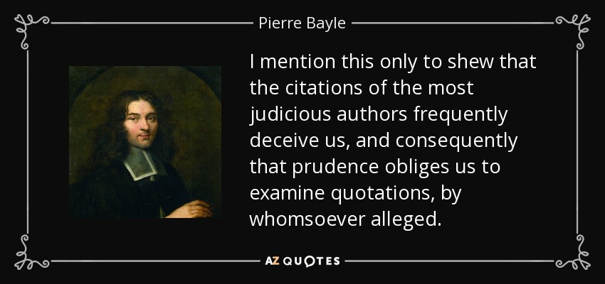 I mention this only to shew that the citations of the most judicious authors frequently deceive us, and consequently that prudence obliges us to examine quotations, by whomsoever alleged. - Pierre Bayle