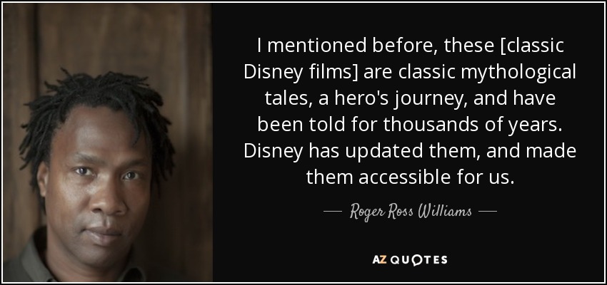 I mentioned before, these [classic Disney films] are classic mythological tales, a hero's journey, and have been told for thousands of years. Disney has updated them, and made them accessible for us. - Roger Ross Williams