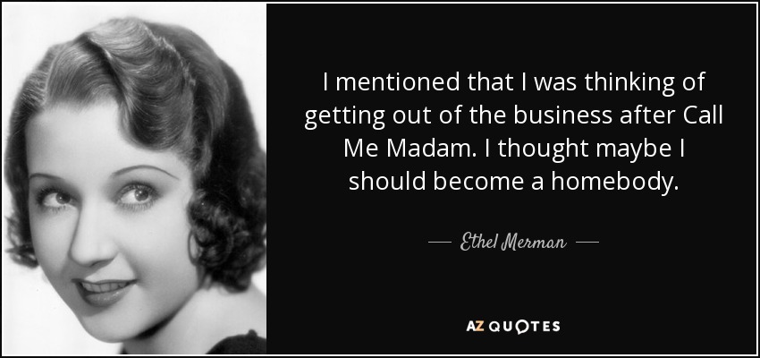 I mentioned that I was thinking of getting out of the business after Call Me Madam. I thought maybe I should become a homebody. - Ethel Merman