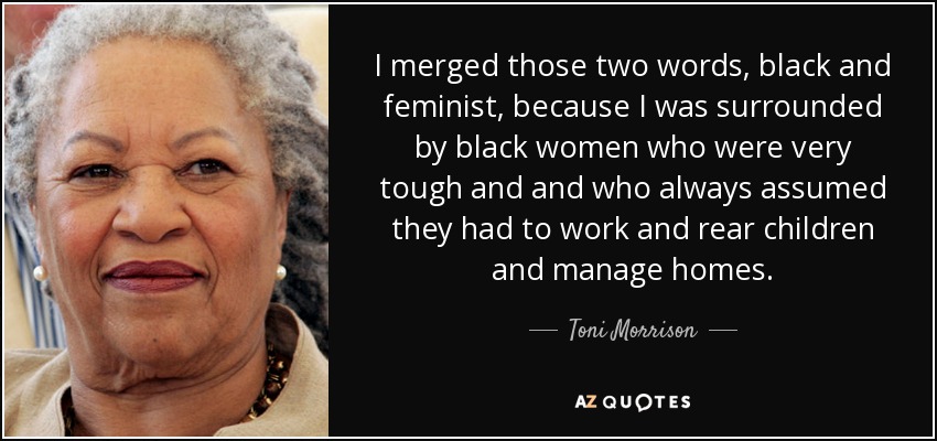 I merged those two words, black and feminist, because I was surrounded by black women who were very tough and and who always assumed they had to work and rear children and manage homes. - Toni Morrison