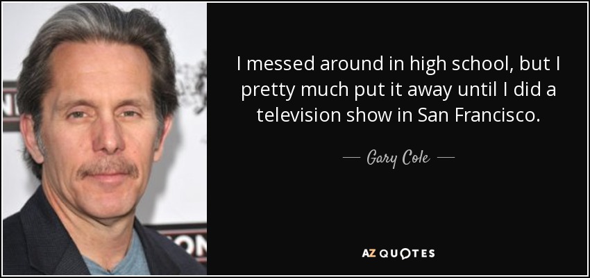 I messed around in high school, but I pretty much put it away until I did a television show in San Francisco. - Gary Cole