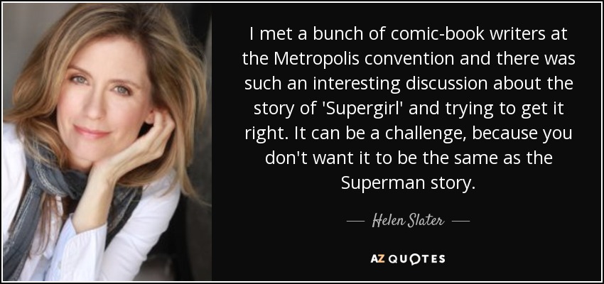 I met a bunch of comic-book writers at the Metropolis convention and there was such an interesting discussion about the story of 'Supergirl' and trying to get it right. It can be a challenge, because you don't want it to be the same as the Superman story. - Helen Slater