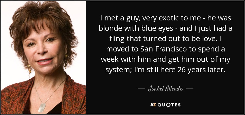I met a guy, very exotic to me - he was blonde with blue eyes - and I just had a fling that turned out to be love. I moved to San Francisco to spend a week with him and get him out of my system; I'm still here 26 years later. - Isabel Allende