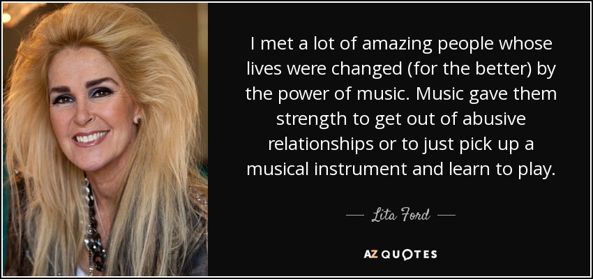 I met a lot of amazing people whose lives were changed (for the better) by the power of music. Music gave them strength to get out of abusive relationships or to just pick up a musical instrument and learn to play. - Lita Ford