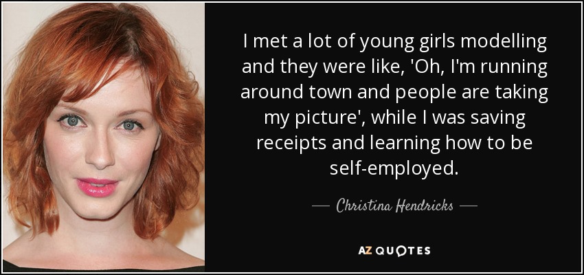 I met a lot of young girls modelling and they were like, 'Oh, I'm running around town and people are taking my picture', while I was saving receipts and learning how to be self-employed. - Christina Hendricks