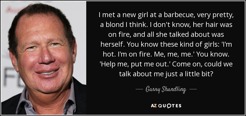 I met a new girl at a barbecue, very pretty, a blond I think. I don't know, her hair was on fire, and all she talked about was herself. You know these kind of girls: 'I'm hot. I'm on fire. Me, me, me.' You know. 'Help me, put me out.' Come on, could we talk about me just a little bit? - Garry Shandling