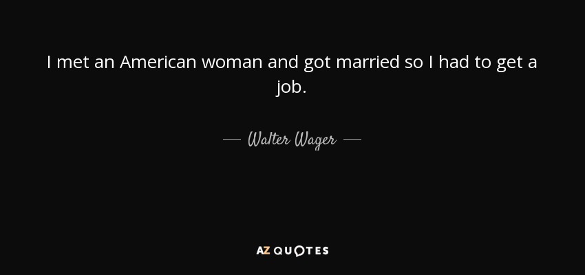 I met an American woman and got married so I had to get a job. - Walter Wager