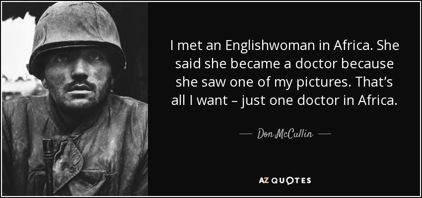 I met an Englishwoman in Africa. She said she became a doctor because she saw one of my pictures. That’s all I want – just one doctor in Africa. - Don McCullin