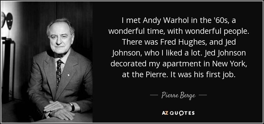 I met Andy Warhol in the '60s, a wonderful time, with wonderful people. There was Fred Hughes, and Jed Johnson, who I liked a lot. Jed Johnson decorated my apartment in New York, at the Pierre. It was his first job. - Pierre Berge